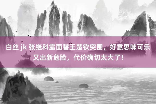 白丝 jk 张继科露面替王楚钦突围，好意思味可乐又出新危险，代价确切太大了！