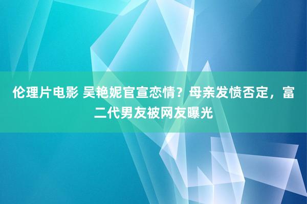 伦理片电影 吴艳妮官宣恋情？母亲发愤否定，富二代男友被网友曝光