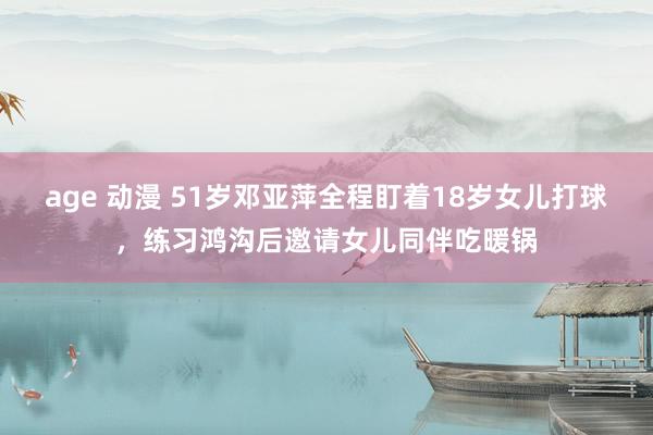 age 动漫 51岁邓亚萍全程盯着18岁女儿打球，练习鸿沟后邀请女儿同伴吃暖锅