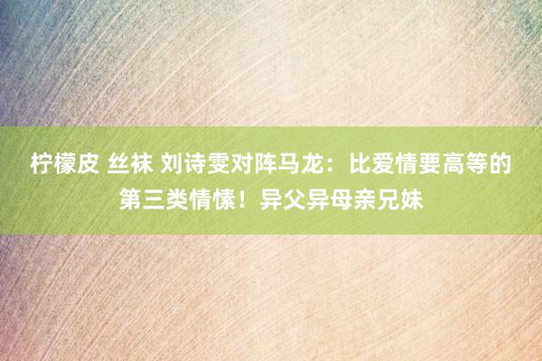 柠檬皮 丝袜 刘诗雯对阵马龙：比爱情要高等的第三类情愫！异父异母亲兄妹