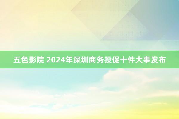 五色影院 2024年深圳商务投促十件大事发布