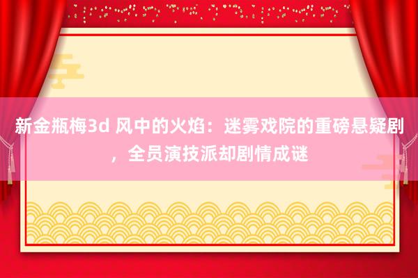 新金瓶梅3d 风中的火焰：迷雾戏院的重磅悬疑剧，全员演技派却剧情成谜