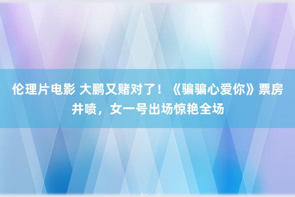 伦理片电影 大鹏又赌对了！《骗骗心爱你》票房井喷，女一号出场惊艳全场