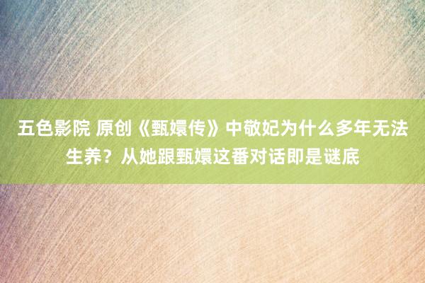 五色影院 原创《甄嬛传》中敬妃为什么多年无法生养？从她跟甄嬛这番对话即是谜底