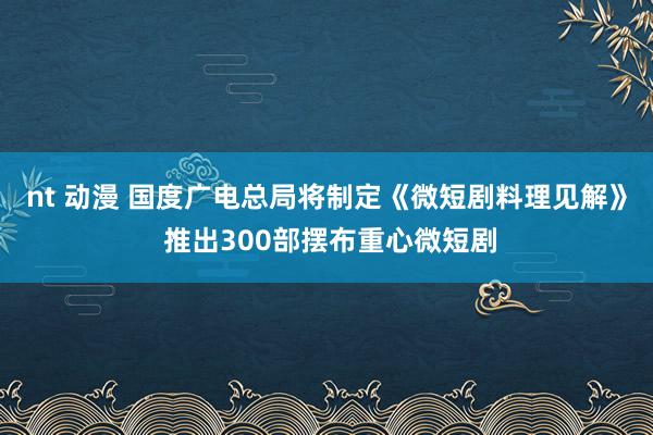 nt 动漫 国度广电总局将制定《微短剧料理见解》 推出300部摆布重心微短剧