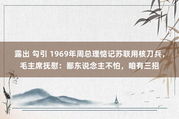 露出 勾引 1969年周总理惦记苏联用核刀兵，毛主席抚慰：鄙东说念主不怕，咱有三招