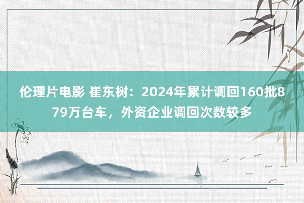 伦理片电影 崔东树：2024年累计调回160批879万台车，外资企业调回次数较多