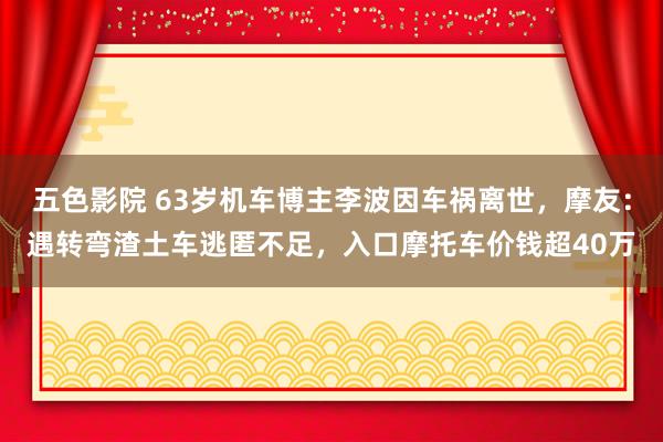 五色影院 63岁机车博主李波因车祸离世，摩友：遇转弯渣土车逃匿不足，入口摩托车价钱超40万