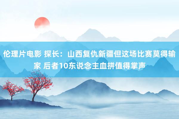 伦理片电影 探长：山西复仇新疆但这场比赛莫得输家 后者10东说念主血拼值得掌声