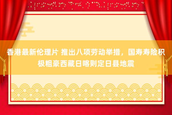 香港最新伦理片 推出八项劳动举措，国寿寿险积极粗豪西藏日喀则定日县地震