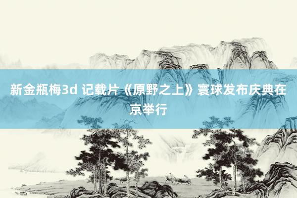 新金瓶梅3d 记载片《原野之上》寰球发布庆典在京举行