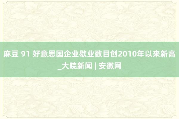 麻豆 91 好意思国企业歇业数目创2010年以来新高_大皖新闻 | 安徽网