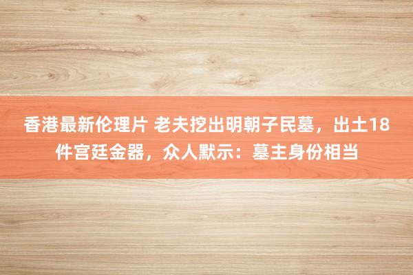 香港最新伦理片 老夫挖出明朝子民墓，出土18件宫廷金器，众人默示：墓主身份相当