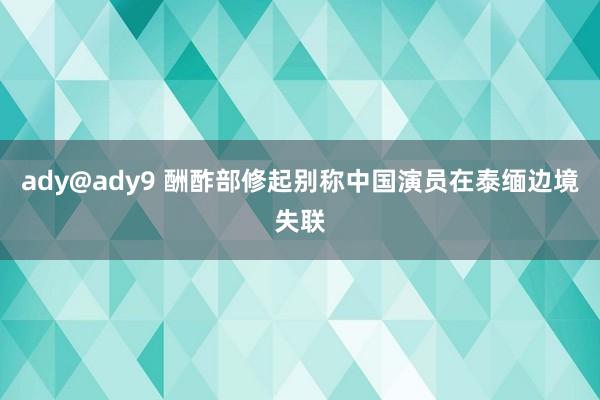 ady@ady9 酬酢部修起别称中国演员在泰缅边境失联