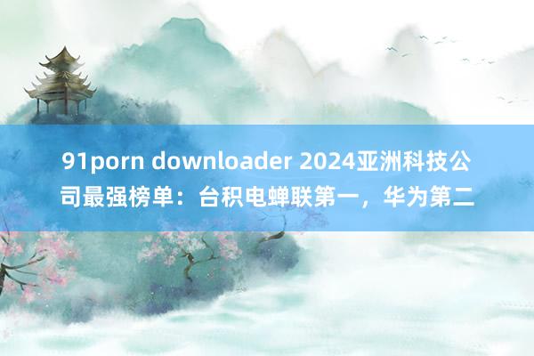 91porn downloader 2024亚洲科技公司最强榜单：台积电蝉联第一，华为第二