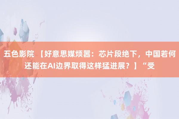 五色影院 【好意思媒烦嚣：芯片段绝下，中国若何还能在AI边界取得这样猛进展？】“受