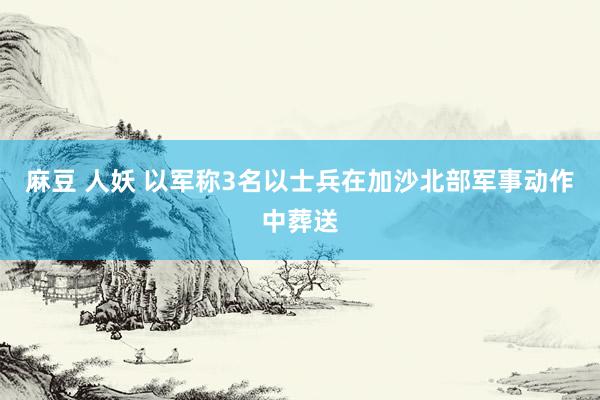 麻豆 人妖 以军称3名以士兵在加沙北部军事动作中葬送