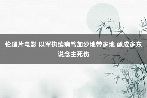 伦理片电影 以军执续病笃加沙地带多地 酿成多东说念主死伤