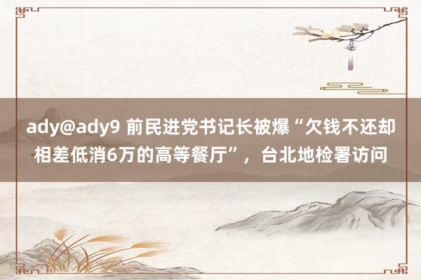 ady@ady9 前民进党书记长被爆“欠钱不还却相差低消6万的高等餐厅”，台北地检署访问