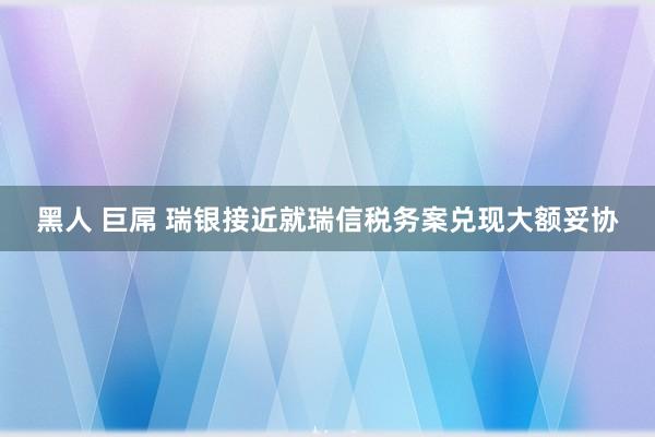 黑人 巨屌 瑞银接近就瑞信税务案兑现大额妥协