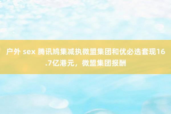 户外 sex 腾讯鸠集减执微盟集团和优必选套现16.7亿港元，微盟集团报酬