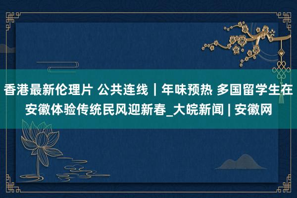 香港最新伦理片 公共连线｜年味预热 多国留学生在安徽体验传统民风迎新春_大皖新闻 | 安徽网