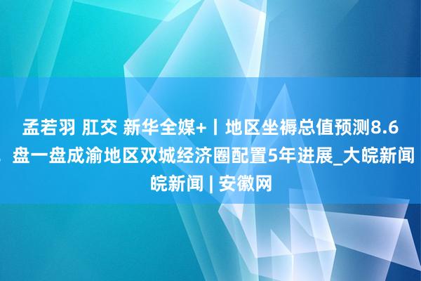 孟若羽 肛交 新华全媒+丨地区坐褥总值预测8.6万亿元！盘一盘成渝地区双城经济圈配置5年进展_大皖新闻 | 安徽网