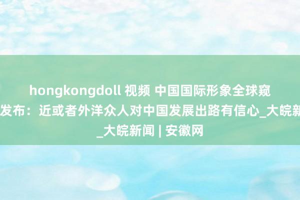 hongkongdoll 视频 中国国际形象全球窥伺敷陈初次发布：近或者外洋众人对中国发展出路有信心_大皖新闻 | 安徽网