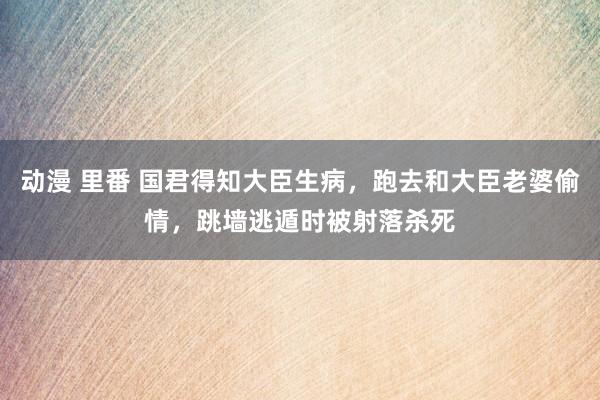 动漫 里番 国君得知大臣生病，跑去和大臣老婆偷情，跳墙逃遁时被射落杀死