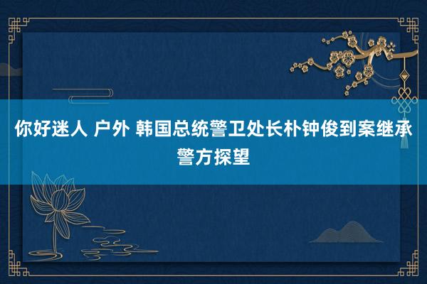 你好迷人 户外 韩国总统警卫处长朴钟俊到案继承警方探望