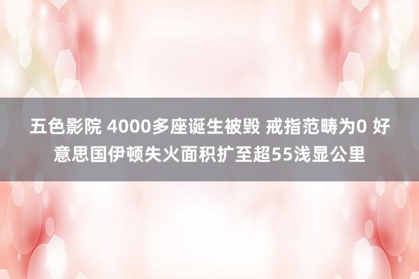 五色影院 4000多座诞生被毁 戒指范畴为0 好意思国伊顿失火面积扩至超55浅显公里