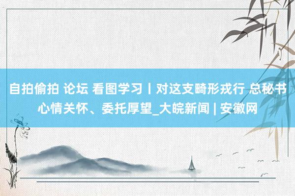 自拍偷拍 论坛 看图学习丨对这支畸形戎行 总秘书心情关怀、委托厚望_大皖新闻 | 安徽网