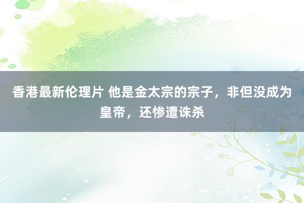 香港最新伦理片 他是金太宗的宗子，非但没成为皇帝，还惨遭诛杀