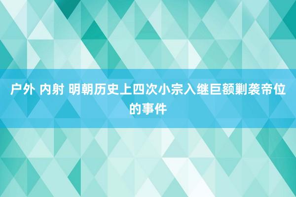 户外 内射 明朝历史上四次小宗入继巨额剿袭帝位的事件