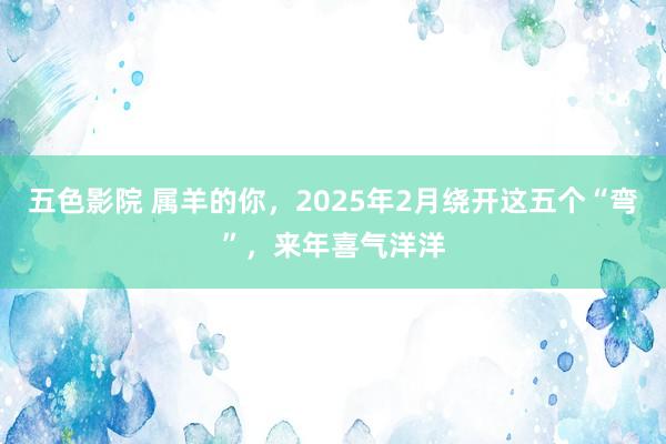 五色影院 属羊的你，2025年2月绕开这五个“弯”，来年喜气洋洋