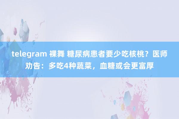 telegram 裸舞 糖尿病患者要少吃核桃？医师劝告：多吃4种蔬菜，血糖或会更富厚