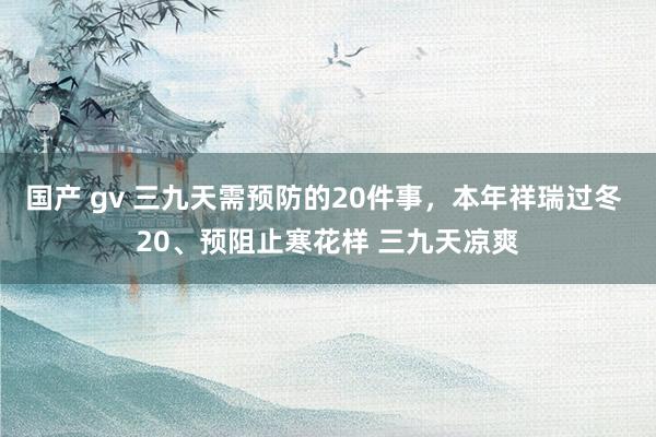 国产 gv 三九天需预防的20件事，本年祥瑞过冬 20、预阻止寒花样 三九天凉爽