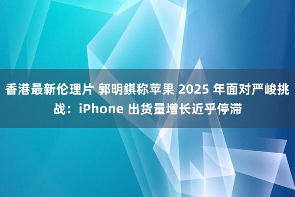 香港最新伦理片 郭明錤称苹果 2025 年面对严峻挑战：iPhone 出货量增长近乎停滞