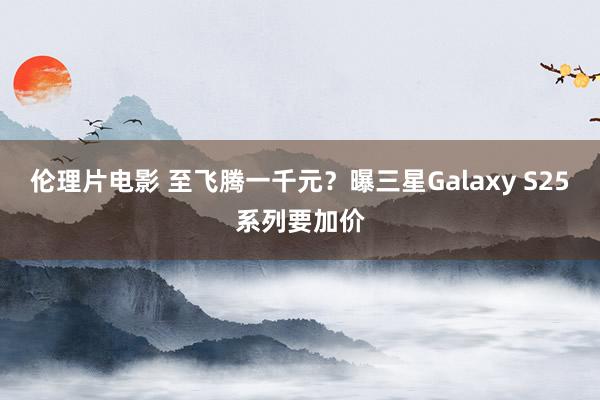 伦理片电影 至飞腾一千元？曝三星Galaxy S25系列要加价