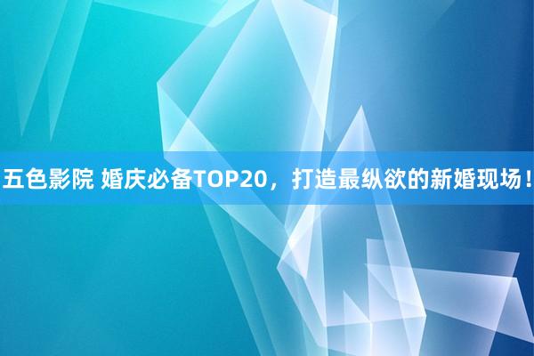 五色影院 婚庆必备TOP20，打造最纵欲的新婚现场！