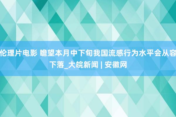 伦理片电影 瞻望本月中下旬我国流感行为水平会从容下落_大皖新闻 | 安徽网