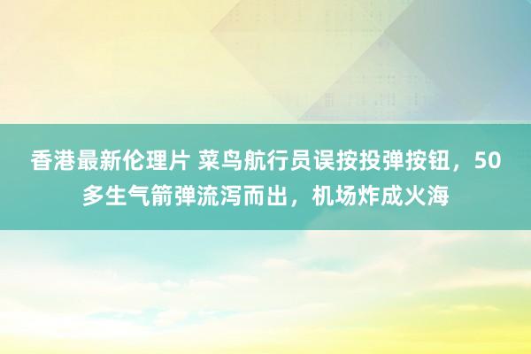 香港最新伦理片 菜鸟航行员误按投弹按钮，50多生气箭弹流泻而出，机场炸成火海