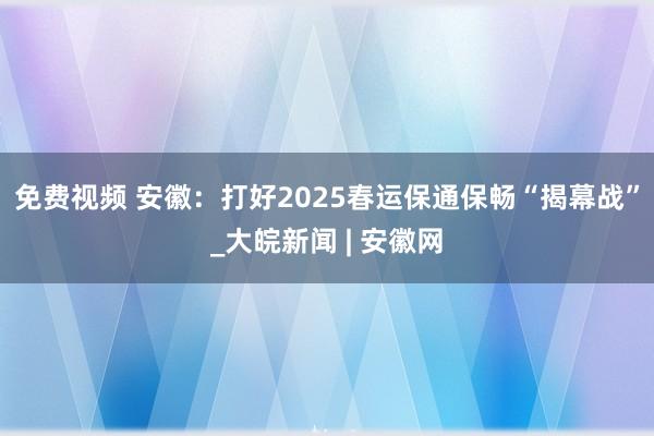 免费视频 安徽：打好2025春运保通保畅“揭幕战”_大皖新闻 | 安徽网