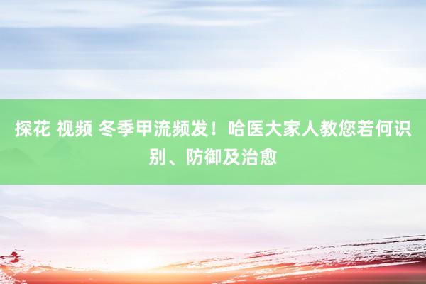 探花 视频 冬季甲流频发！哈医大家人教您若何识别、防御及治愈