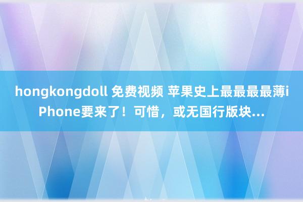 hongkongdoll 免费视频 苹果史上最最最最薄iPhone要来了！可惜，或无国行版块...