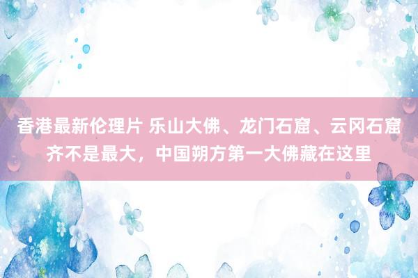 香港最新伦理片 乐山大佛、龙门石窟、云冈石窟齐不是最大，中国朔方第一大佛藏在这里