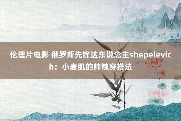 伦理片电影 俄罗斯先锋达东说念主shepelevich：小麦肌的帅辣穿搭法