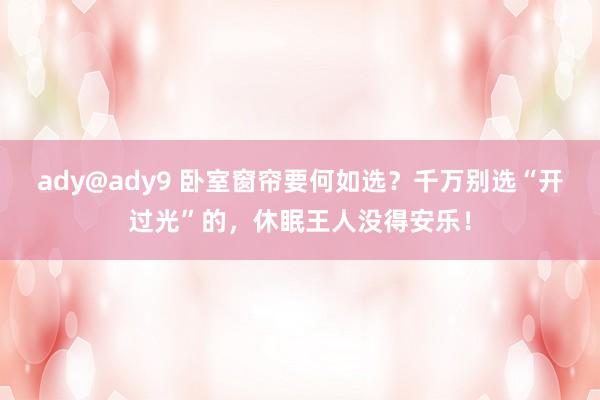 ady@ady9 卧室窗帘要何如选？千万别选“开过光”的，休眠王人没得安乐！