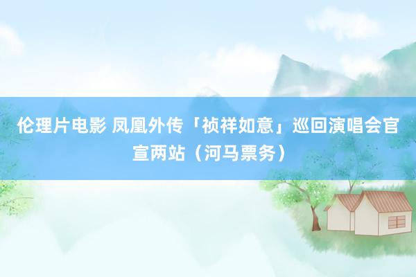 伦理片电影 凤凰外传「祯祥如意」巡回演唱会官宣两站（河马票务）