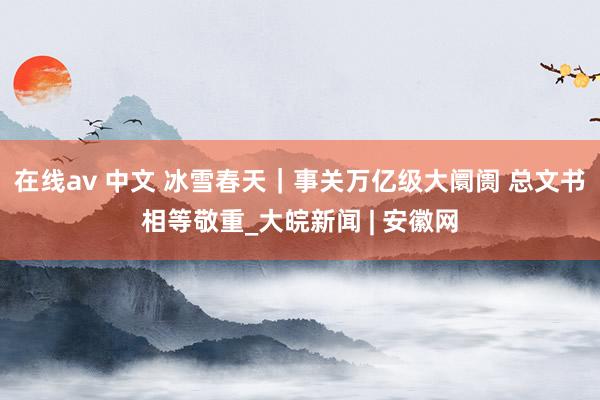 在线av 中文 冰雪春天｜事关万亿级大阛阓 总文书相等敬重_大皖新闻 | 安徽网